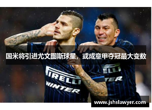 国米将引进尤文图斯球星，或成意甲夺冠最大变数